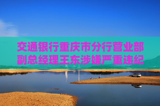 交通银行重庆市分行营业部副总经理王东涉嫌严重违纪违法接受审查调查