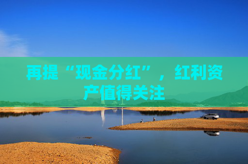再提“现金分红”，红利资产值得关注