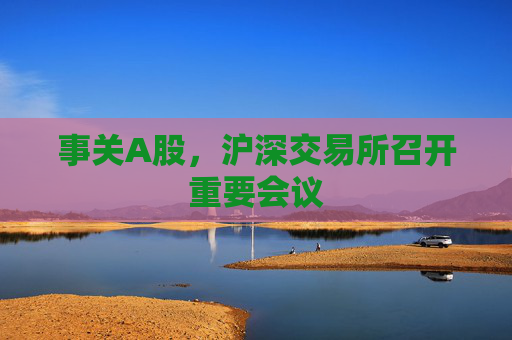 事关A股，沪深交易所召开重要会议