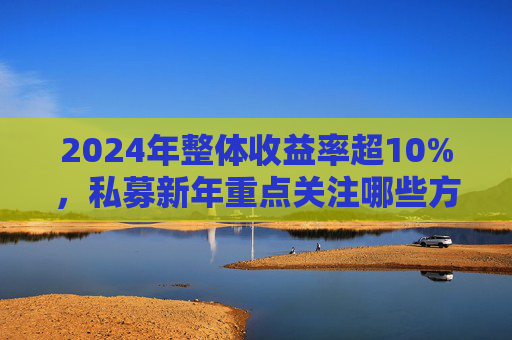 2024年整体收益率超10%，私募新年重点关注哪些方向？