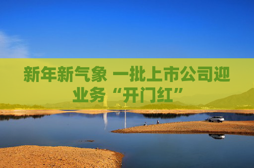 新年新气象 一批上市公司迎业务“开门红”