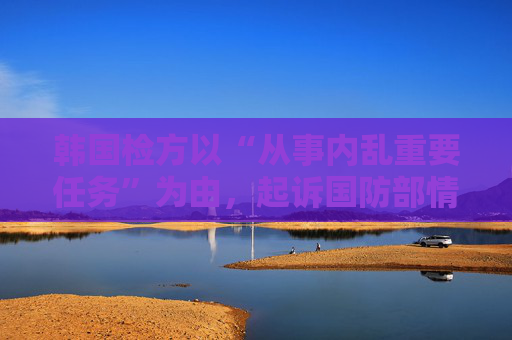 韩国检方以“从事内乱重要任务”为由，起诉国防部情报司令官