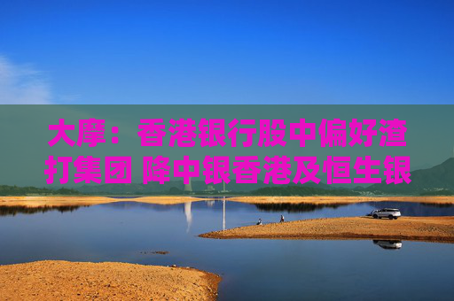 大摩：香港银行股中偏好渣打集团 降中银香港及恒生银行评级至“减持”