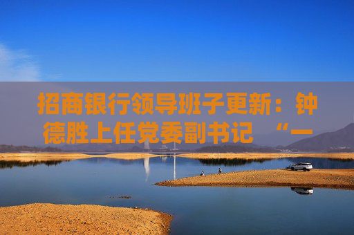 招商银行领导班子更新：钟德胜上任党委副书记  “一正六副”新格局基本形成