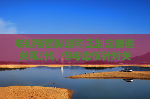 特朗普团队据称正制定普遍关税计划 但考虑仅针对关键行业