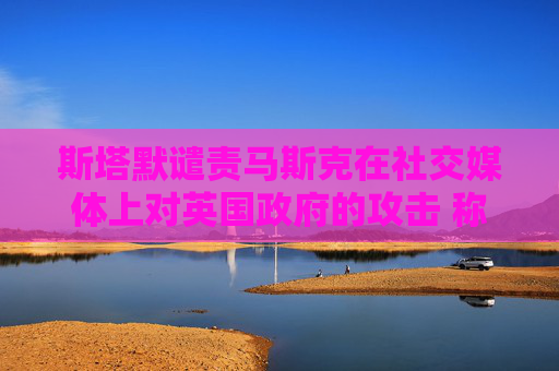 斯塔默谴责马斯克在社交媒体上对英国政府的攻击 称“已经越界”