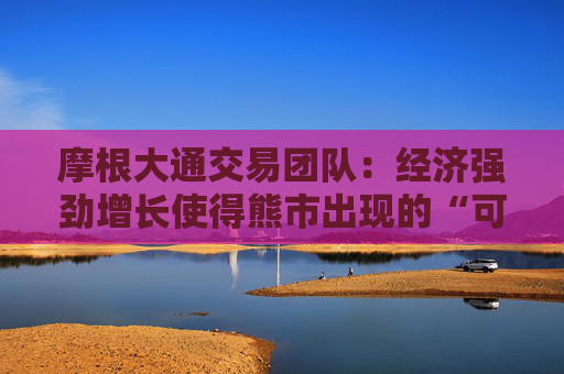 摩根大通交易团队：经济强劲增长使得熊市出现的“可能性极小”