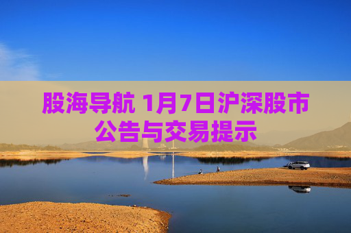 股海导航 1月7日沪深股市公告与交易提示