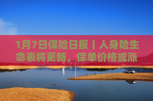 1月7日保险日报丨人身险生命表将更新，保单价格或涨跌不一！险资举牌次数创近四年新高，高股息资产炙手可热