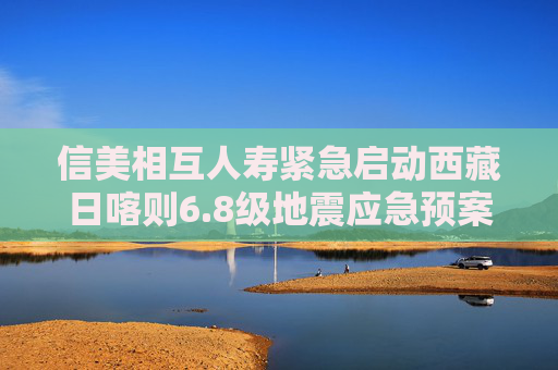 信美相互人寿紧急启动西藏日喀则6.8级地震应急预案