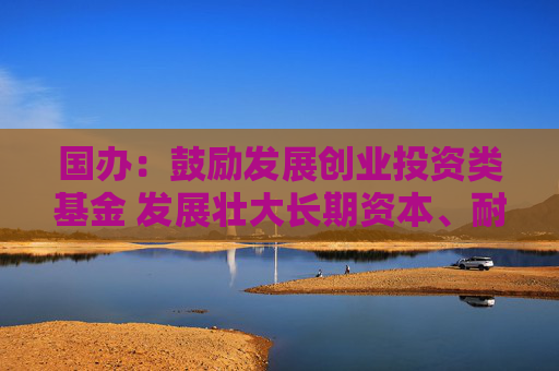 国办：鼓励发展创业投资类基金 发展壮大长期资本、耐心资本