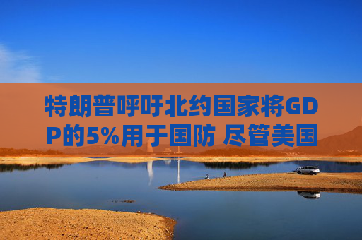 特朗普呼吁北约国家将GDP的5%用于国防 尽管美国自己也没做到