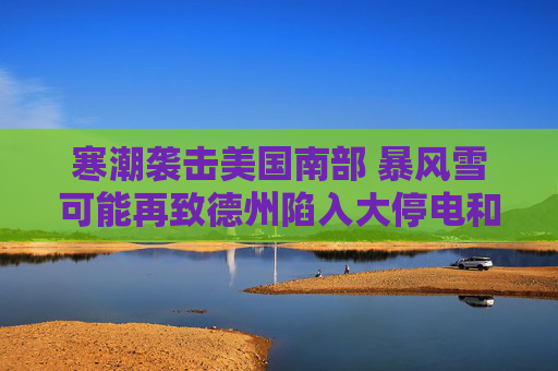 寒潮袭击美国南部 暴风雪可能再致德州陷入大停电和大瘫痪