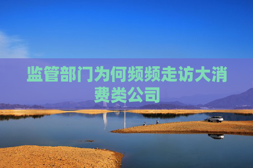监管部门为何频频走访大消费类公司