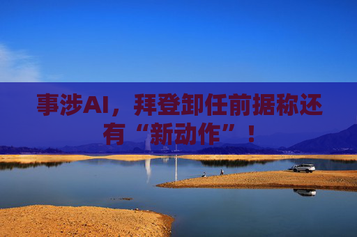事涉AI，拜登卸任前据称还有“新动作”！