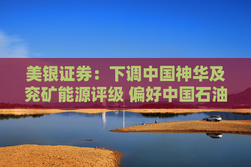 美银证券：下调中国神华及兖矿能源评级 偏好中国石油股份