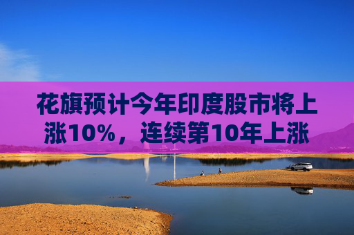 花旗预计今年印度股市将上涨10%，连续第10年上涨