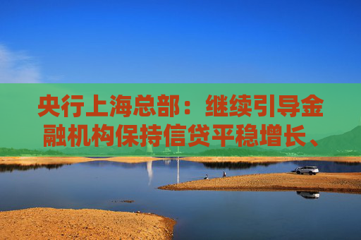 央行上海总部：继续引导金融机构保持信贷平稳增长、均衡投放