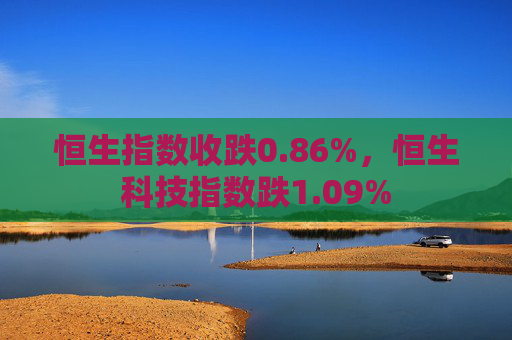 恒生指数收跌0.86%，恒生科技指数跌1.09%