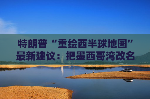 特朗普“重绘西半球地图”最新建议：把墨西哥湾改名“美国湾”
