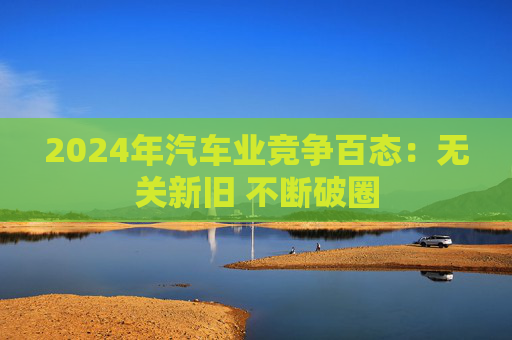 2024年汽车业竞争百态：无关新旧 不断破圈