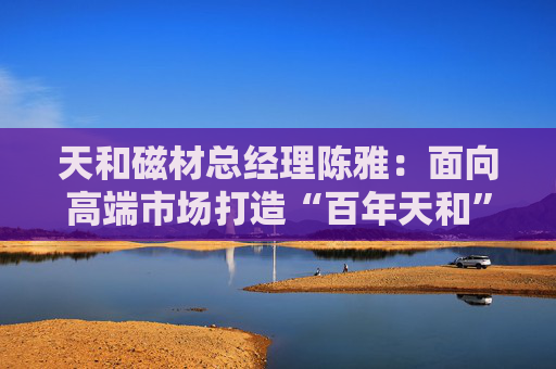 天和磁材总经理陈雅：面向高端市场打造“百年天和”