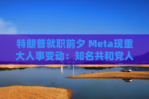 特朗普就职前夕 Meta现重大人事变动：知名共和党人将担任这一职务！
