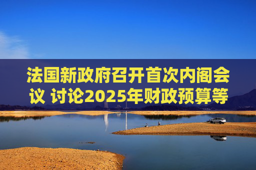 法国新政府召开首次内阁会议 讨论2025年财政预算等