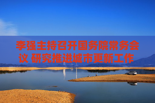 李强主持召开国务院常务会议 研究推进城市更新工作 听取保障农民工工资支付工作情况汇报