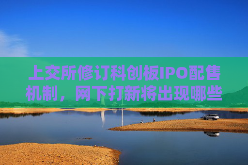 上交所修订科创板IPO配售机制，网下打新将出现哪些新变化？