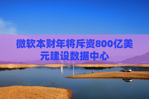微软本财年将斥资800亿美元建设数据中心