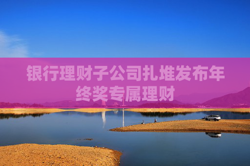 银行理财子公司扎堆发布年终奖专属理财