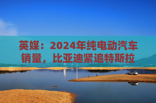 英媒：2024年纯电动汽车销量，比亚迪紧追特斯拉