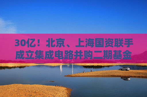30亿！北京、上海国资联手成立集成电路并购二期基金