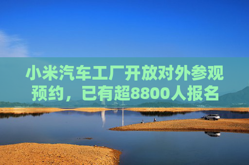 小米汽车工厂开放对外参观预约，已有超8800人报名