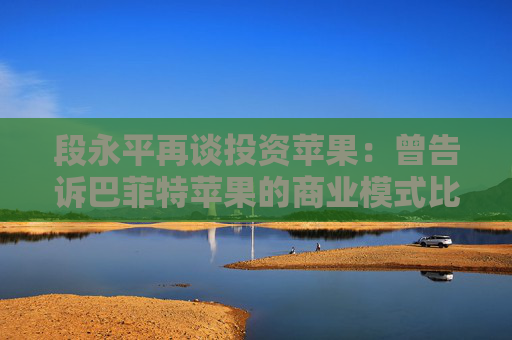 段永平再谈投资苹果：曾告诉巴菲特苹果的商业模式比可口可乐要好