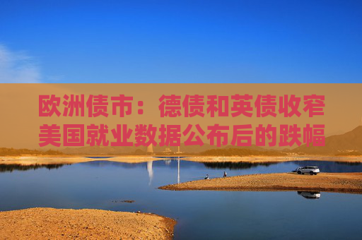 欧洲债市：德债和英债收窄美国就业数据公布后的跌幅