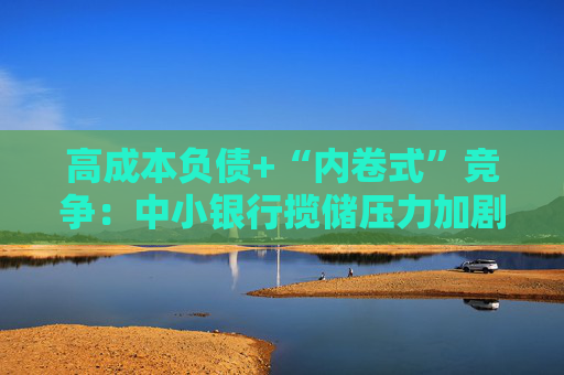 高成本负债+“内卷式”竞争：中小银行揽储压力加剧