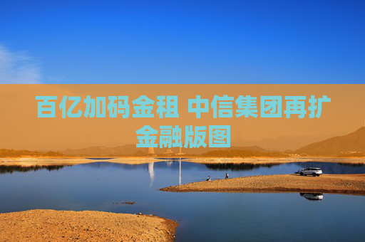 百亿加码金租 中信集团再扩金融版图