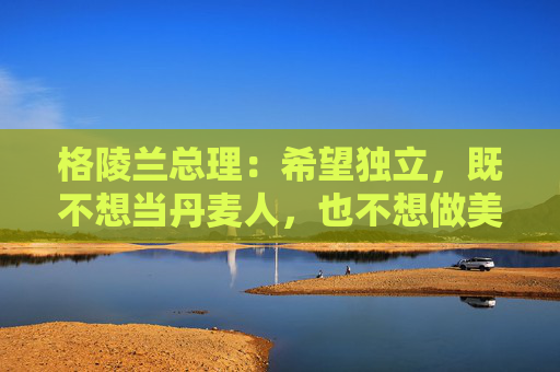 格陵兰总理：希望独立，既不想当丹麦人，也不想做美国人