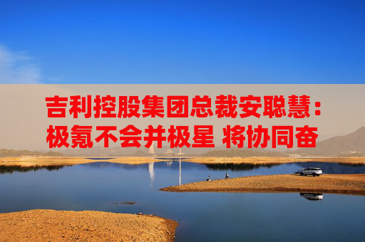 吉利控股集团总裁安聪慧：极氪不会并极星 将协同奋进