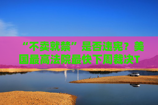 “不卖就禁”是否违宪？美国最高法院最快下周裁决TikTok案