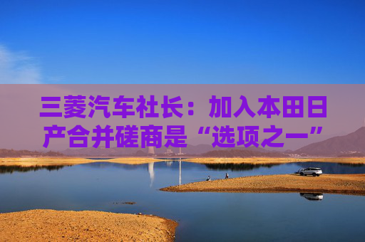 三菱汽车社长：加入本田日产合并磋商是“选项之一”