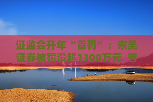 证监会开年“首罚”：东吴证券被罚没超1300万元  昔日投行“陋习”代价沉重