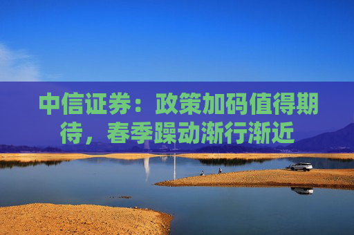 中信证券：政策加码值得期待，春季躁动渐行渐近