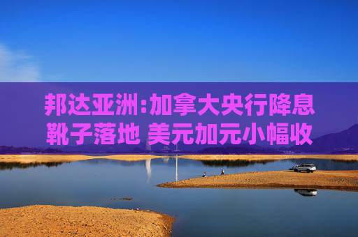 邦达亚洲:加拿大央行降息靴子落地 美元加元小幅收跌
