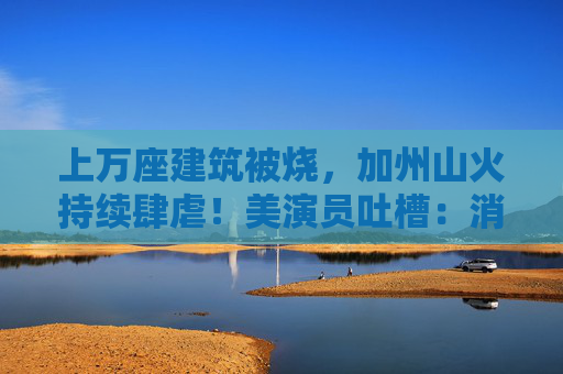 上万座建筑被烧，加州山火持续肆虐！美演员吐槽：消防员倒是跑挺快！拜登发声