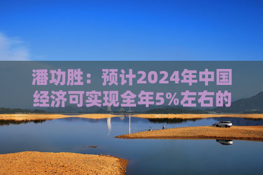 潘功胜：预计2024年中国经济可实现全年5%左右的增长目标