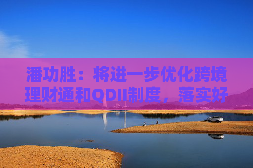 潘功胜：将进一步优化跨境理财通和QDII制度，落实好基金互认优化安排