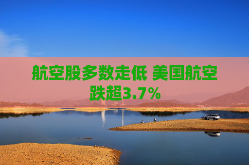 航空股多数走低 美国航空跌超3.7%